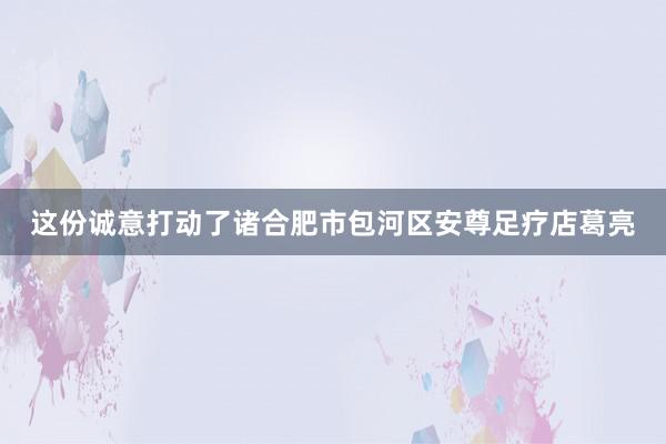 这份诚意打动了诸合肥市包河区安尊足疗店葛亮